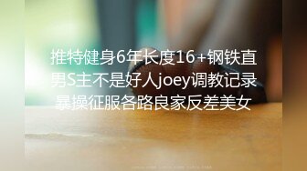 推特健身6年长度16+钢铁直男S主不是好人joey调教记录暴操征服各路良家反差美女