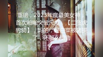 重磅，2023年度最美女神，首次啪啪突破尺度，【二货虎豹骑】，妈的，好白菜被猪拱了，还那么粗鲁