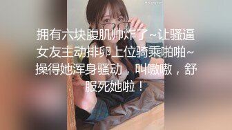 拥有六块腹肌帅炸了~让骚逼女友主动排卵上位骑乘啪啪~操得她浑身骚动，叫嗷嗷，舒服死她啦！