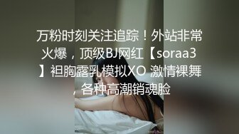 万粉时刻关注追踪！外站非常火爆，顶级BJ网红【soraa3】袒胸露乳模拟XO 激情裸舞，各种高潮销魂脸