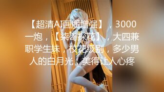 【超清AI画质增强】，3000一炮，【柒哥探花】，大四兼职学生妹，校花级别，多少男人的白月光，美得让人心疼