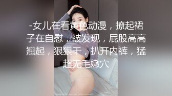 -女儿在看黄色动漫，撩起裙子在自慰，被发现，屁股高高翘起，狠狠干，扒开内裤，猛超无毛嫩穴