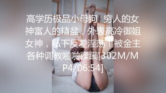 高学历极品小母狗✿穷人的女神富人的精盆，外表高冷御姐女神，私下反差淫荡！被金主各种调教啪啪蹂躏[302M/MP4/06:54]