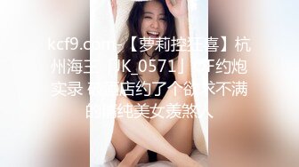 kcf9.com-【萝莉控狂喜】杭州海王「JK_0571」OF约炮实录 破酒店约了个欲求不满的清纯美女羡煞人