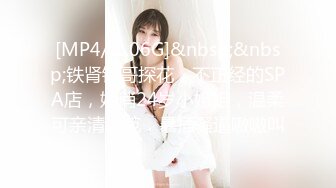 [MP4/ 1.06G]&nbsp;&nbsp;铁肾钢哥探花，不正经的SPA店，娇俏24岁小姐姐，温柔可亲清纯范，暴插骚逼嗷嗷叫