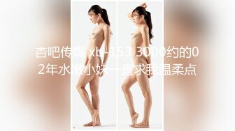 杏吧传媒 xb-153 3000约的02年水嫩小妹一直求我温柔点