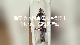 推荐 秀人网当红女神模特【谢小蒽】浴缸夹啤酒