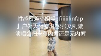 性感反差小姐姐『iiiiiknfap』户外大胆露出 紧张又刺激 演唱会归来有内裤还是无内裤