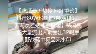 【吃瓜最近热传,网红重磅】抖音80W粉丝推特网红超萌萝莉反差婊【一只喔】私拍视图大量流出人前露出3P喝尿野战骚中极品无水印